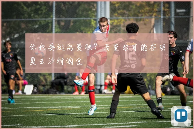 你也要逃离曼联？马奎尔可能在明夏去沙特淘金