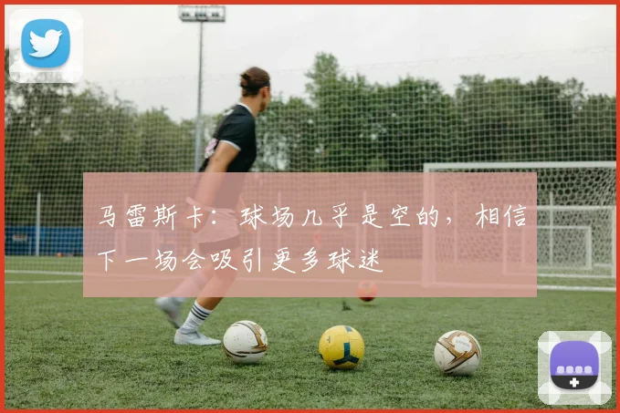马雷斯卡：球场几乎是空的，相信下一场会吸引更多球迷