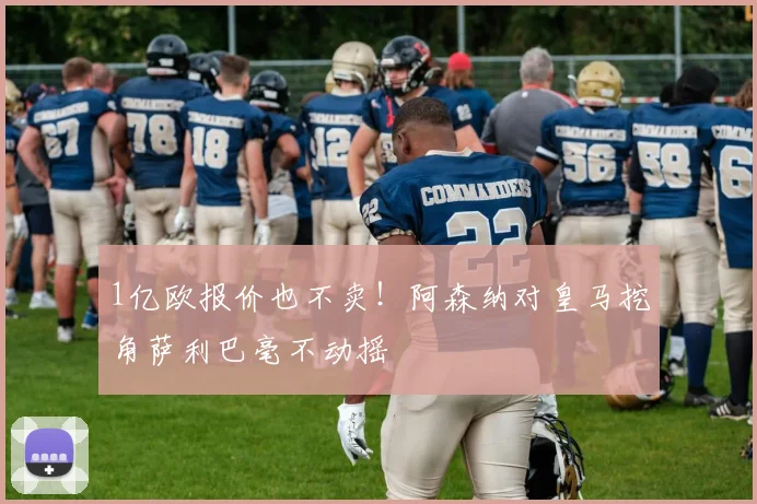 1亿欧报价也不卖！阿森纳对皇马挖角萨利巴毫不动摇